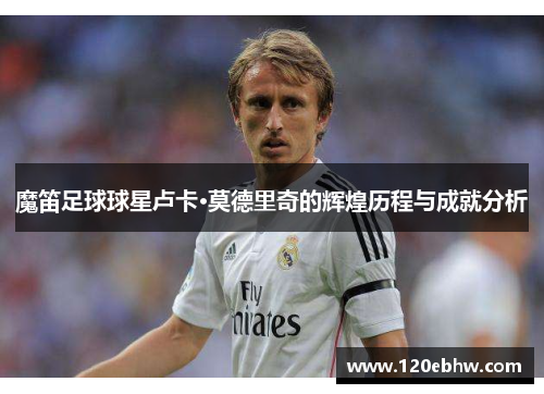 魔笛足球球星卢卡·莫德里奇的辉煌历程与成就分析