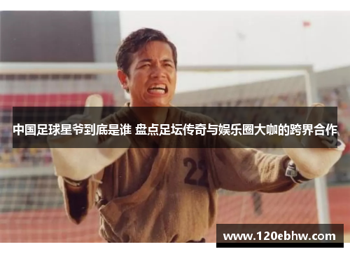 中国足球星爷到底是谁 盘点足坛传奇与娱乐圈大咖的跨界合作
