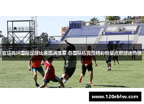 官店高坪国际足球比赛圆满落幕 各国队伍竞技精彩纷呈点燃球迷热情